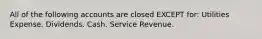 All of the following accounts are closed EXCEPT​ for: Utilities Expense. Dividends. Cash. Service Revenue.