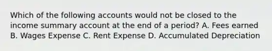 Which of the following accounts would not be closed to the income summary account at the end of a period? A. Fees earned B. Wages Expense C. Rent Expense D. Accumulated Depreciation