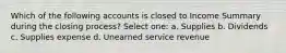 Which of the following accounts is closed to Income Summary during the closing process? Select one: a. Supplies b. Dividends c. Supplies expense d. Unearned service revenue