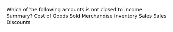 Which of the following accounts is not closed to Income Summary? Cost of Goods Sold Merchandise Inventory Sales Sales Discounts