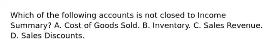 Which of the following accounts is not closed to Income Summary? A. Cost of Goods Sold. B. Inventory. C. Sales Revenue. D. Sales Discounts.