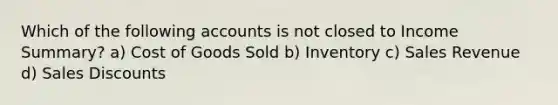 Which of the following accounts is not closed to Income Summary? a) Cost of Goods Sold b) Inventory c) Sales Revenue d) Sales Discounts