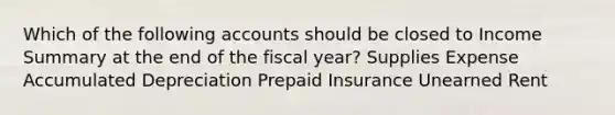 Which of the following accounts should be closed to Income Summary at the end of the fiscal year? Supplies Expense Accumulated Depreciation Prepaid Insurance Unearned Rent