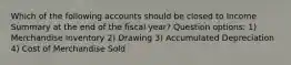 Which of the following accounts should be closed to Income Summary at the end of the fiscal year? Question options: 1) Merchandise Inventory 2) Drawing 3) Accumulated Depreciation 4) Cost of Merchandise Sold