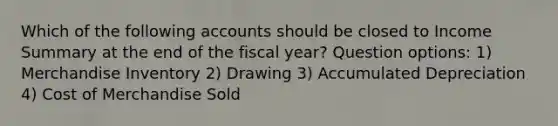 Which of the following accounts should be closed to Income Summary at the end of the fiscal year? Question options: 1) Merchandise Inventory 2) Drawing 3) Accumulated Depreciation 4) Cost of Merchandise Sold