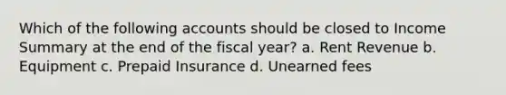 Which of the following accounts should be closed to Income Summary at the end of the fiscal year? a. Rent Revenue b. Equipment c. Prepaid Insurance d. Unearned fees