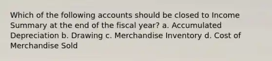 Which of the following accounts should be closed to Income Summary at the end of the fiscal year? a. Accumulated Depreciation b. Drawing c. Merchandise Inventory d. Cost of Merchandise Sold