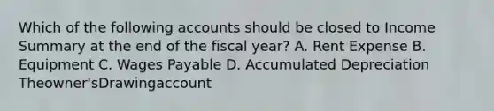 Which of the following accounts should be closed to Income Summary at the end of the fiscal year? A. Rent Expense B. Equipment C. Wages Payable D. Accumulated Depreciation Theowner'sDrawingaccount