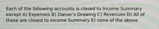 Each of the following accounts is closed to Income Summary except A) Expenses B) Owner's Drawing C) Revenues D) All of these are closed to Income Summary E) none of the above