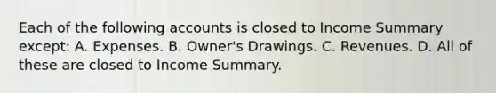 Each of the following accounts is closed to Income Summary except: A. Expenses. B. Owner's Drawings. C. Revenues. D. All of these are closed to Income Summary.