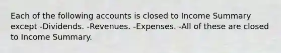 Each of the following accounts is closed to Income Summary except -Dividends. -Revenues. -Expenses. -All of these are closed to Income Summary.