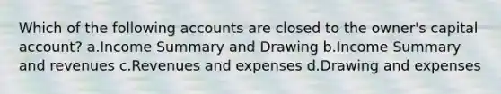 Which of the following accounts are closed to the owner's capital account? a.Income Summary and Drawing b.Income Summary and revenues c.Revenues and expenses d.Drawing and expenses