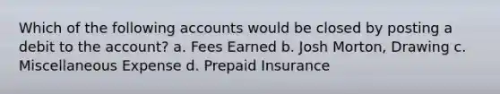 Which of the following accounts would be closed by posting a debit to the account? a. Fees Earned b. Josh Morton, Drawing c. Miscellaneous Expense d. Prepaid Insurance