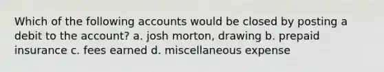 Which of the following accounts would be closed by posting a debit to the account? a. josh morton, drawing b. prepaid insurance c. fees earned d. miscellaneous expense