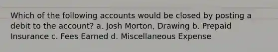 Which of the following accounts would be closed by posting a debit to the account? a. Josh Morton, Drawing b. Prepaid Insurance c. Fees Earned d. Miscellaneous Expense