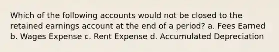 Which of the following accounts would not be closed to the retained earnings account at the end of a period? a. Fees Earned b. Wages Expense c. Rent Expense d. Accumulated Depreciation