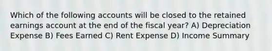 Which of the following accounts will be closed to the retained earnings account at the end of the fiscal year? A) Depreciation Expense B) Fees Earned C) Rent Expense D) Income Summary