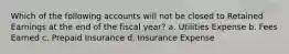 Which of the following accounts will not be closed to Retained Earnings at the end of the fiscal year? a. Utilities Expense b. Fees Earned c. Prepaid Insurance d. Insurance Expense