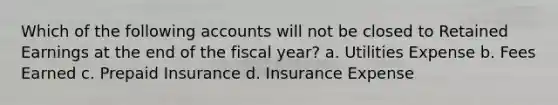 Which of the following accounts will not be closed to Retained Earnings at the end of the fiscal year? a. Utilities Expense b. Fees Earned c. Prepaid Insurance d. Insurance Expense