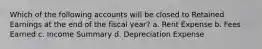 Which of the following accounts will be closed to Retained Earnings at the end of the fiscal year? a. Rent Expense b. Fees Earned c. Income Summary d. Depreciation Expense