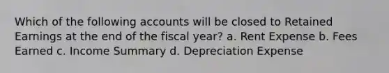 Which of the following accounts will be closed to Retained Earnings at the end of the fiscal year? a. Rent Expense b. Fees Earned c. Income Summary d. Depreciation Expense