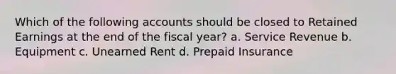 Which of the following accounts should be closed to Retained Earnings at the end of the fiscal year? a. Service Revenue b. Equipment c. Unearned Rent d. Prepaid Insurance