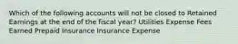 Which of the following accounts will not be closed to Retained Earnings at the end of the fiscal year? Utilities Expense Fees Earned Prepaid Insurance Insurance Expense