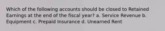 Which of the following accounts should be closed to Retained Earnings at the end of the fiscal year? a. Service Revenue b. Equipment c. Prepaid Insurance d. Unearned Rent