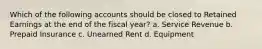 Which of the following accounts should be closed to Retained Earnings at the end of the fiscal year? a. Service Revenue b. Prepaid Insurance c. Unearned Rent d. Equipment