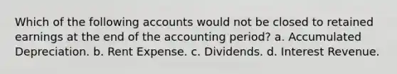 Which of the following accounts would not be closed to retained earnings at the end of the accounting period? a. Accumulated Depreciation. b. Rent Expense. c. Dividends. d. Interest Revenue.