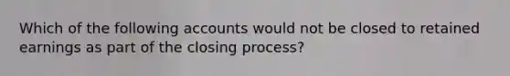 Which of the following accounts would not be closed to retained earnings as part of the closing process?