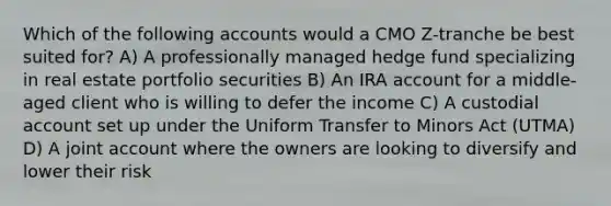 Which of the following accounts would a CMO Z-tranche be best suited for? A) A professionally managed hedge fund specializing in real estate portfolio securities B) An IRA account for a middle-aged client who is willing to defer the income C) A custodial account set up under the Uniform Transfer to Minors Act (UTMA) D) A joint account where the owners are looking to diversify and lower their risk