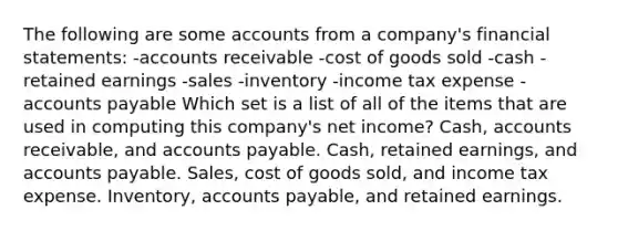 The following are some accounts from a company's financial statements: -accounts receivable -cost of goods sold -cash -retained earnings -sales -inventory -income tax expense -accounts payable Which set is a list of all of the items that are used in computing this company's net income? Cash, accounts receivable, and accounts payable. Cash, retained earnings, and accounts payable. Sales, cost of goods sold, and income tax expense. Inventory, accounts payable, and retained earnings.