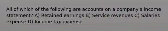 All of which of the following are accounts on a company's income statement? A) Retained earnings B) Service revenues C) Salaries expense D) Income tax expense