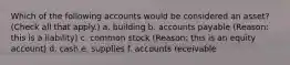 Which of the following accounts would be considered an asset? (Check all that apply.) a. building b. accounts payable (Reason: this is a liability) c. common stock (Reason: this is an equity account) d. cash e. supplies f. accounts receivable