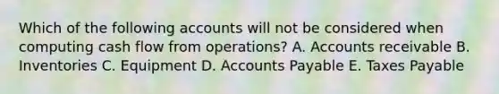 Which of the following accounts will not be considered when computing cash flow from operations? A. Accounts receivable B. Inventories C. Equipment D. Accounts Payable E. Taxes Payable