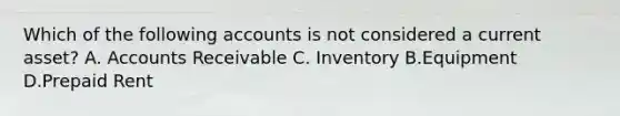 Which of the following accounts is not considered a current asset? A. Accounts Receivable C. Inventory B.Equipment D.Prepaid Rent