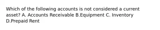 Which of the following accounts is not considered a current asset? A. Accounts Receivable B.Equipment C. Inventory D.Prepaid Rent