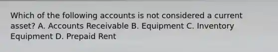 Which of the following accounts is not considered a current asset? A. Accounts Receivable B. Equipment C. Inventory Equipment D. Prepaid Rent