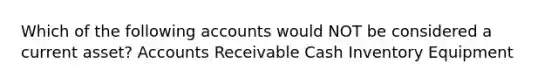 Which of the following accounts would NOT be considered a current asset? Accounts Receivable Cash Inventory Equipment