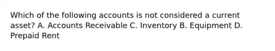 Which of the following accounts is not considered a current asset? A. Accounts Receivable C. Inventory B. Equipment D. Prepaid Rent