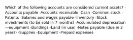 Which of the following accounts are considered current assets? -Accounts payable -Accounts receivable -Cash -Common stock -Patents -Salaries and wages payable -Inventory -Stock investments (to be sold in 7 months) -Accumulated depreciation—equipment -Buildings -Land (in use) -Notes payable (due in 2 years) -Supplies -Equipment -Prepaid expenses