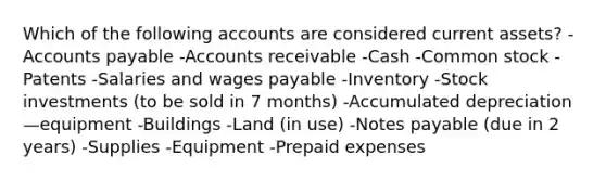 Which of the following accounts are considered current assets? -Accounts payable -Accounts receivable -Cash -Common stock -Patents -Salaries and wages payable -Inventory -Stock investments (to be sold in 7 months) -Accumulated depreciation—equipment -Buildings -Land (in use) -Notes payable (due in 2 years) -Supplies -Equipment -Prepaid expenses