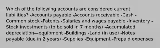 Which of the following accounts are considered current liabilities? -<a href='https://www.questionai.com/knowledge/kWc3IVgYEK-accounts-payable' class='anchor-knowledge'>accounts payable</a> -Accounts receivable -Cash -Common stock -Patents -Salaries and wages payable -Inventory -Stock investments (to be sold in 7 months) -Accumulated depreciation—equipment -Buildings -Land (in use) -<a href='https://www.questionai.com/knowledge/kFEYigYd5S-notes-payable' class='anchor-knowledge'>notes payable</a> (due in 2 years) -Supplies -Equipment -<a href='https://www.questionai.com/knowledge/kUVcSWv2zu-prepaid-expenses' class='anchor-knowledge'>prepaid expenses</a>