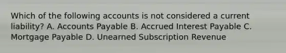 Which of the following accounts is not considered a current liability? A. Accounts Payable B. Accrued Interest Payable C. Mortgage Payable D. Unearned Subscription Revenue