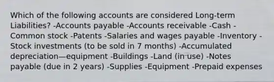 Which of the following accounts are considered Long-term Liabilities? -Accounts payable -Accounts receivable -Cash -Common stock -Patents -Salaries and wages payable -Inventory -Stock investments (to be sold in 7 months) -Accumulated depreciation—equipment -Buildings -Land (in use) -Notes payable (due in 2 years) -Supplies -Equipment -Prepaid expenses