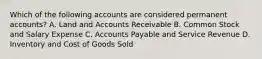 Which of the following accounts are considered permanent accounts? A. Land and Accounts Receivable B. Common Stock and Salary Expense C. Accounts Payable and Service Revenue D. Inventory and Cost of Goods Sold