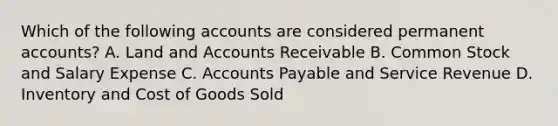 Which of the following accounts are considered permanent accounts? A. Land and Accounts Receivable B. Common Stock and Salary Expense C. Accounts Payable and Service Revenue D. Inventory and Cost of Goods Sold