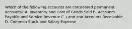 Which of the following accounts are considered permanent​ accounts? A. Inventory and Cost of Goods Sold B. Accounts Payable and Service Revenue C. Land and Accounts Receivable D. Common Stock and Salary Expense