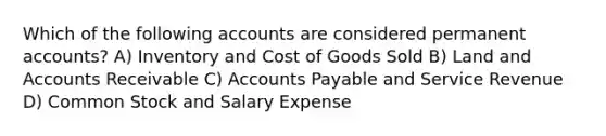 Which of the following accounts are considered permanent accounts? A) Inventory and Cost of Goods Sold B) Land and Accounts Receivable C) Accounts Payable and Service Revenue D) Common Stock and Salary Expense